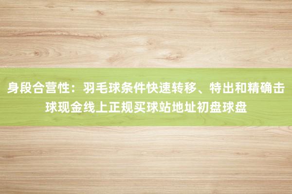 身段合营性：羽毛球条件快速转移、特出和精确击球现金线上正规买球站地址初盘球盘