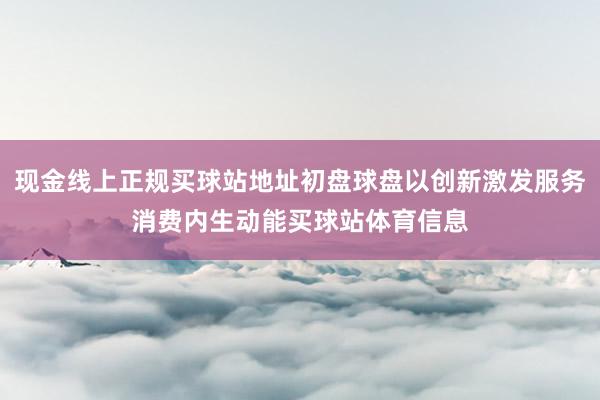 现金线上正规买球站地址初盘球盘以创新激发服务消费内生动能买球站体育信息