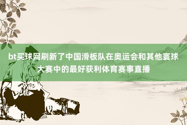 bt买球网刷新了中国滑板队在奥运会和其他寰球大赛中的最好获利体育赛事直播