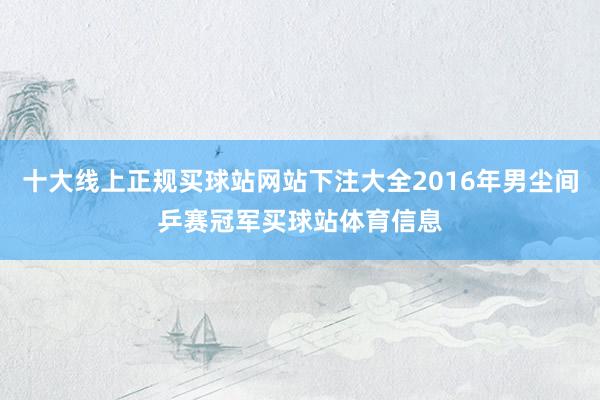 十大线上正规买球站网站下注大全2016年男尘间乒赛冠军买球站体育信息