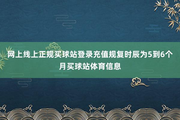 网上线上正规买球站登录充值规复时辰为5到6个月买球站体育信息