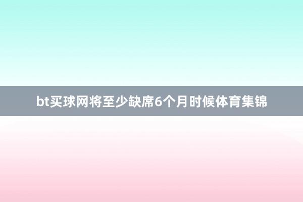 bt买球网将至少缺席6个月时候体育集锦