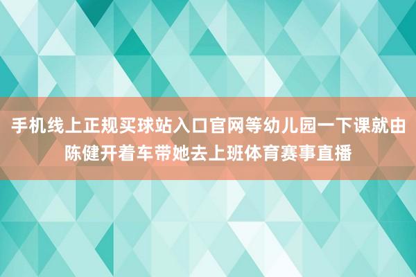 手机线上正规买球站入口官网等幼儿园一下课就由陈健开着车带她去上班体育赛事直播