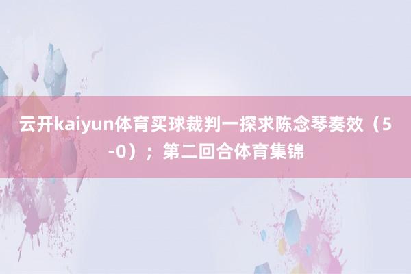 云开kaiyun体育买球裁判一探求陈念琴奏效（5-0）；第二回合体育集锦