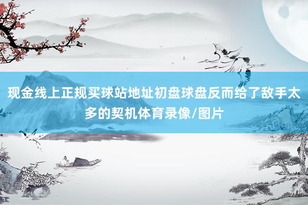 现金线上正规买球站地址初盘球盘反而给了敌手太多的契机体育录像/图片