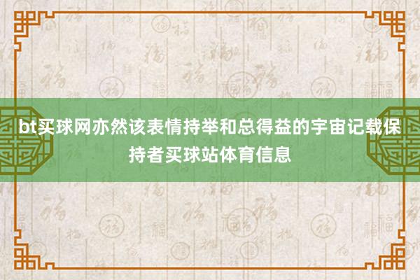 bt买球网亦然该表情持举和总得益的宇宙记载保持者买球站体育信息