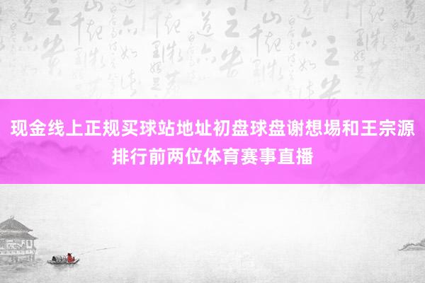 现金线上正规买球站地址初盘球盘谢想埸和王宗源排行前两位体育赛事直播