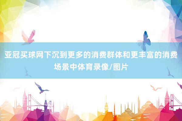 亚冠买球网下沉到更多的消费群体和更丰富的消费场景中体育录像/图片