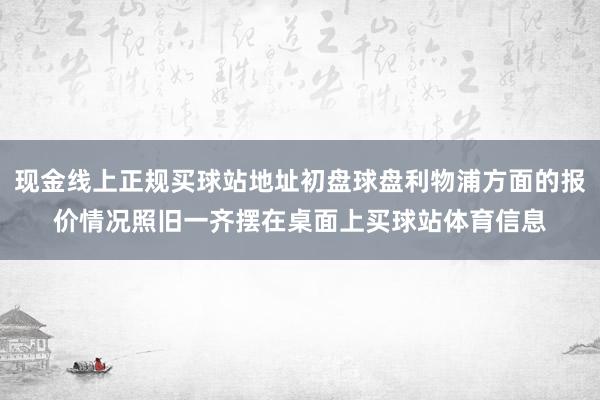 现金线上正规买球站地址初盘球盘利物浦方面的报价情况照旧一齐摆在桌面上买球站体育信息