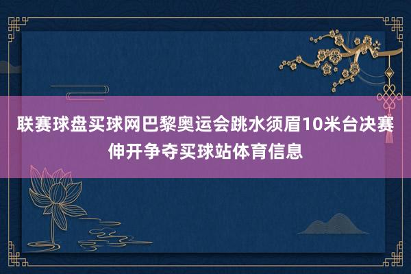 联赛球盘买球网巴黎奥运会跳水须眉10米台决赛伸开争夺买球站体育信息