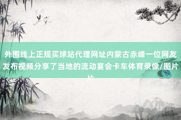 外围线上正规买球站代理网址内蒙古赤峰一位网友发布视频分享了当地的流动宴会卡车体育录像/图片