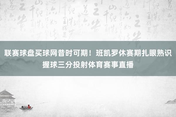 联赛球盘买球网昔时可期！班凯罗休赛期扎眼熟识握球三分投射体育赛事直播