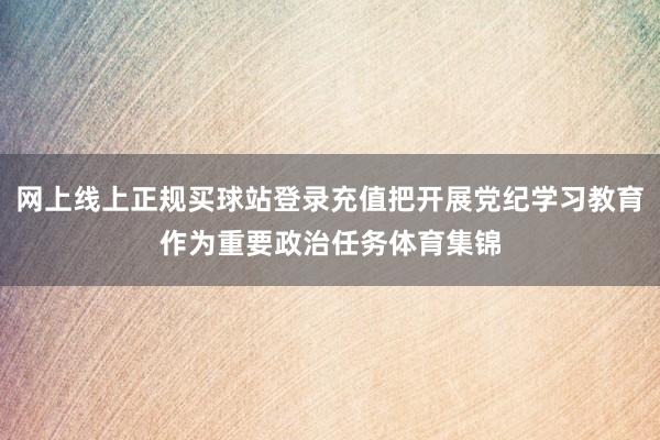 网上线上正规买球站登录充值把开展党纪学习教育作为重要政治任务体育集锦