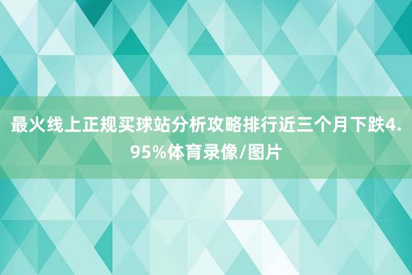 最火线上正规买球站分析攻略排行近三个月下跌4.95%体育录像/图片