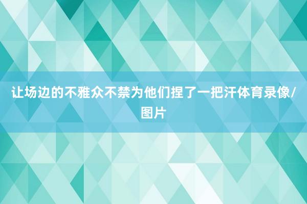 让场边的不雅众不禁为他们捏了一把汗体育录像/图片