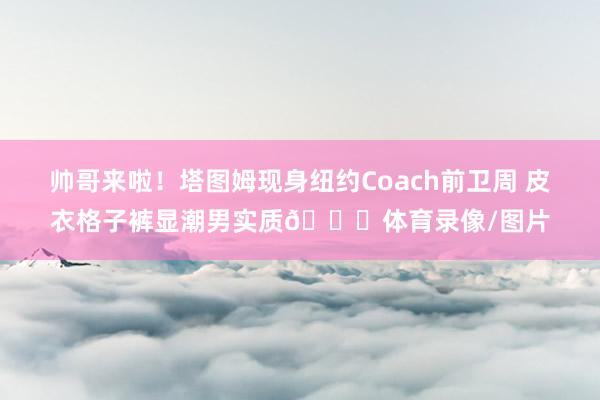 帅哥来啦！塔图姆现身纽约Coach前卫周 皮衣格子裤显潮男实质😎体育录像/图片