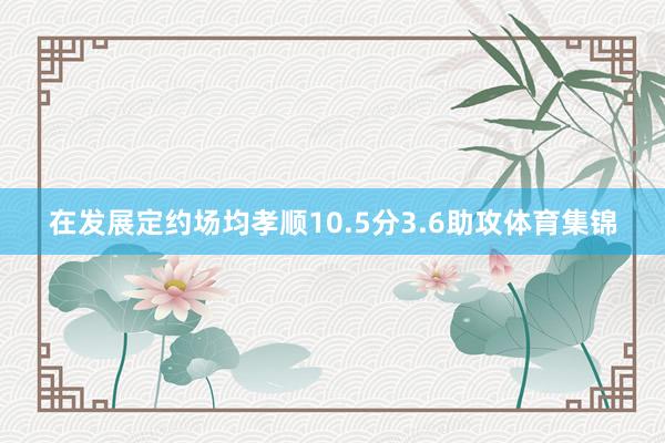 在发展定约场均孝顺10.5分3.6助攻体育集锦