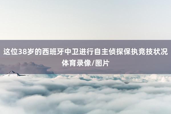 这位38岁的西班牙中卫进行自主侦探保执竞技状况体育录像/图片