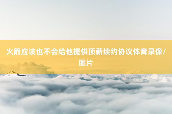 火箭应该也不会给他提供顶薪续约协议体育录像/图片