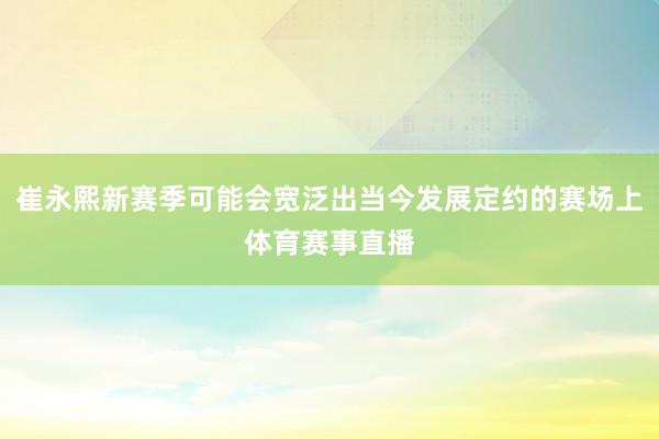 崔永熙新赛季可能会宽泛出当今发展定约的赛场上体育赛事直播