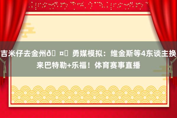 吉米仔去金州🤔勇媒模拟：维金斯等4东谈主换来巴特勒+乐福！体育赛事直播