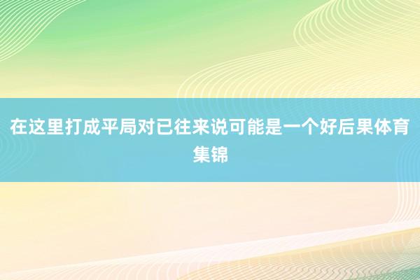 在这里打成平局对已往来说可能是一个好后果体育集锦