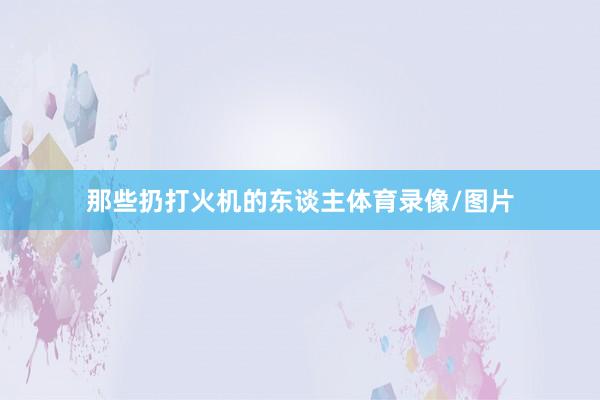 那些扔打火机的东谈主体育录像/图片