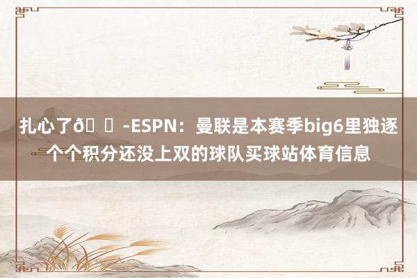 扎心了😭ESPN：曼联是本赛季big6里独逐个个积分还没上双的球队买球站体育信息