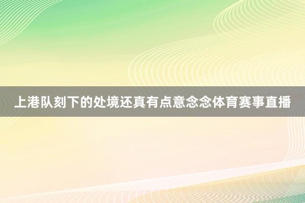 上港队刻下的处境还真有点意念念体育赛事直播