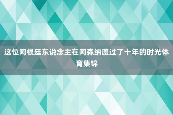 这位阿根廷东说念主在阿森纳渡过了十年的时光体育集锦