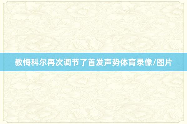 教悔科尔再次调节了首发声势体育录像/图片