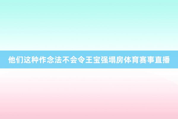 他们这种作念法不会令王宝强塌房体育赛事直播